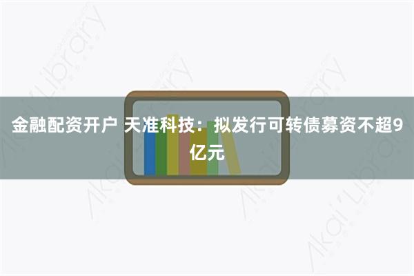 金融配资开户 天准科技：拟发行可转债募资不超9亿元