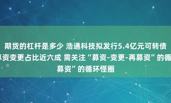 期货的杠杆是多少 浩通科技拟发行5.4亿元可转债 前次募资变更占比近六成 需关注“募资-变更-再募资”的循环怪圈