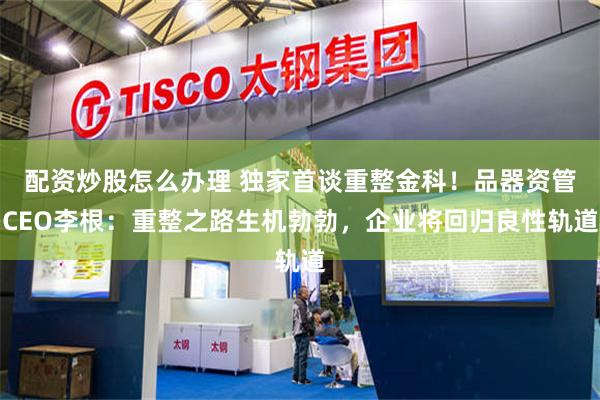 配资炒股怎么办理 独家首谈重整金科！品器资管CEO李根：重整之路生机勃勃，企业将回归良性轨道