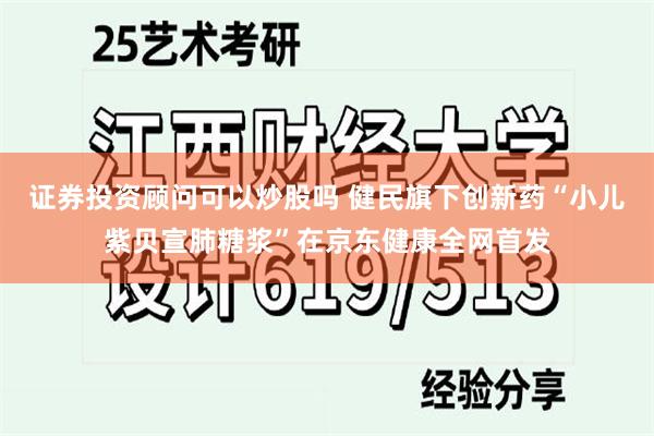 证券投资顾问可以炒股吗 健民旗下创新药“小儿紫贝宣肺糖浆”在京东健康全网首发