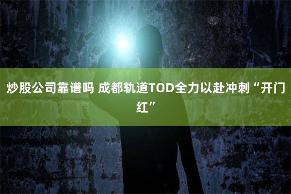 炒股公司靠谱吗 成都轨道TOD全力以赴冲刺“开门红”