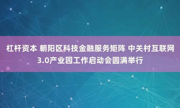 杠杆资本 朝阳区科技金融服务矩阵 中关村互联网3.0产业园工作启动会圆满举行