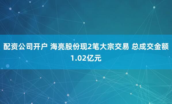 配资公司开户 海亮股份现2笔大宗交易 总成交金额1.02亿元