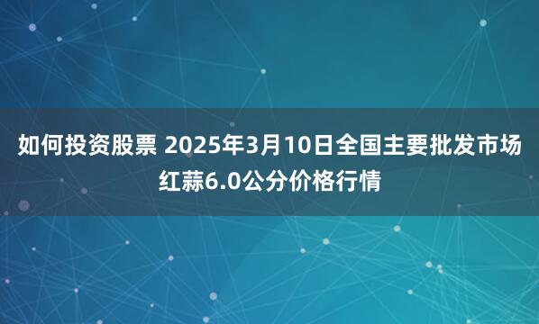 如何投资股票 2025年3月10日全国主要批发市场红蒜6.0公分价格行情