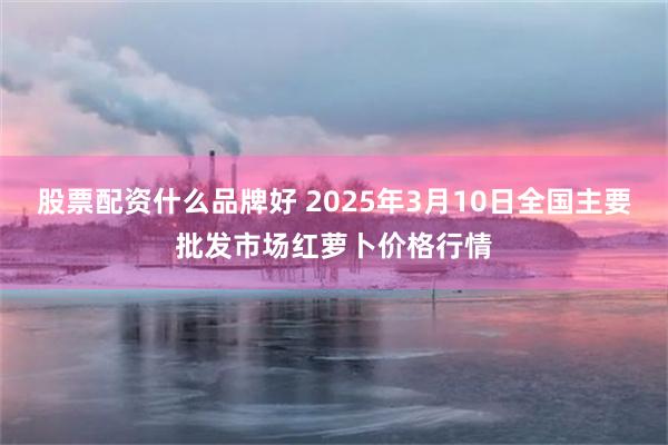 股票配资什么品牌好 2025年3月10日全国主要批发市场红萝卜价格行情