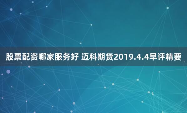 股票配资哪家服务好 迈科期货2019.4.4早评精要