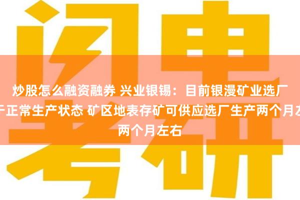 炒股怎么融资融券 兴业银锡：目前银漫矿业选厂处于正常生产状态 矿区地表存矿可供应选厂生产两个月左右