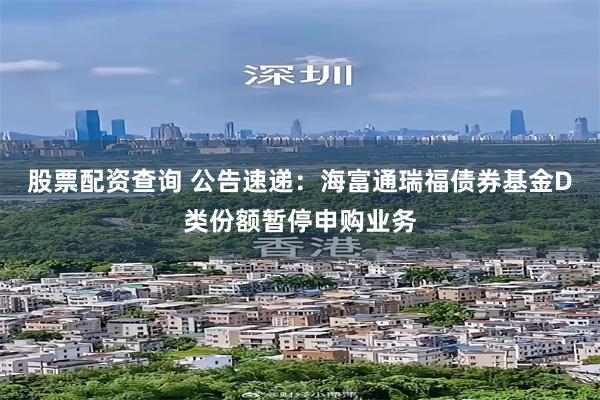 股票配资查询 公告速递：海富通瑞福债券基金D类份额暂停申购业务